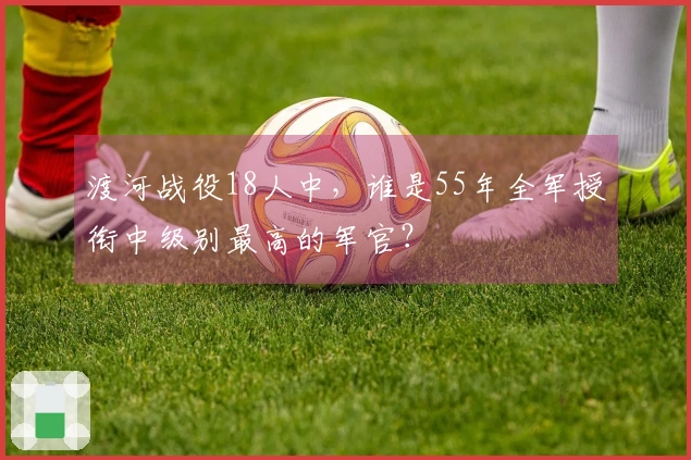 渡河战役18人中，谁是55年全军授衔中级别最高的军官？