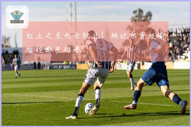 红土之王也会败北！纳达尔曾经输给过哪些对手？