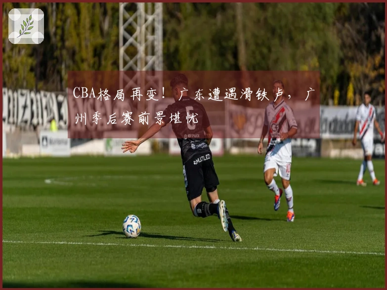 CBA格局再变！广东遭遇滑铁卢，广州季后赛前景堪忧