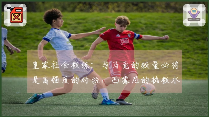 皇家社会教练：与马竞的较量必将是高强度的对抗，西蒙尼的执教水平极为出色