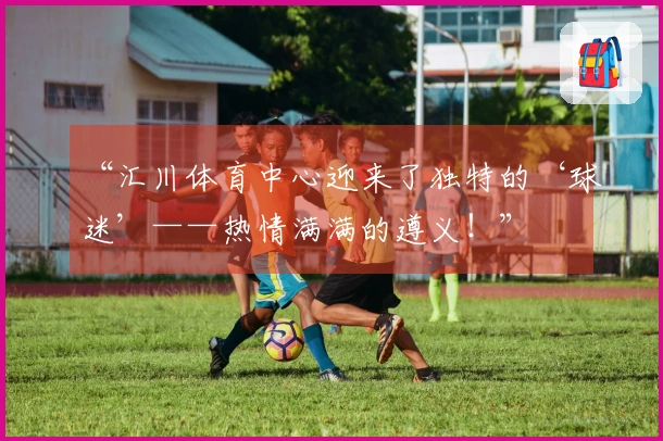 “汇川体育中心迎来了独特的‘球迷’——热情满满的遵义！”