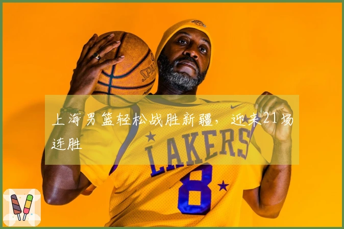 上海男篮轻松战胜新疆，迎来21场连胜