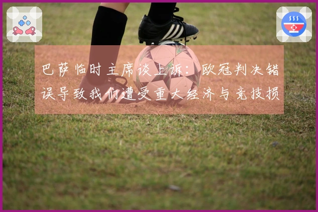 巴萨临时主席谈上诉：欧冠判决错误导致我们遭受重大经济与竞技损失
