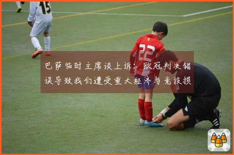巴萨临时主席谈上诉：欧冠判决错误导致我们遭受重大经济与竞技损失