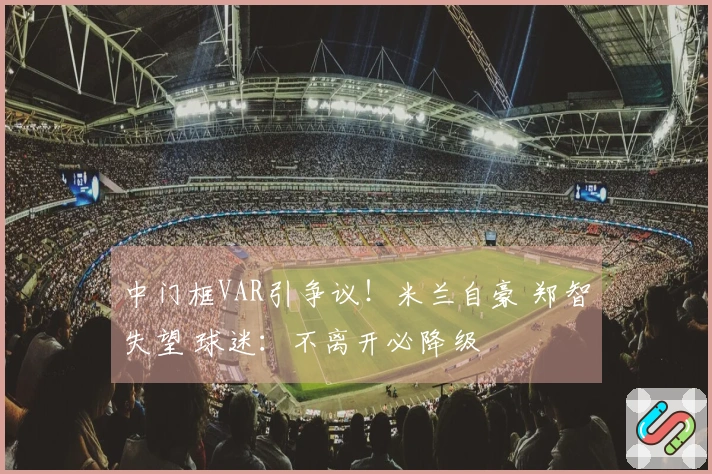 中门框VAR引争议！米兰自豪 郑智失望 球迷：不离开必降级