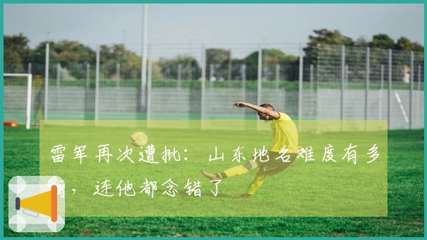 雷军再次遭批：山东地名难度有多高，连他都念错了