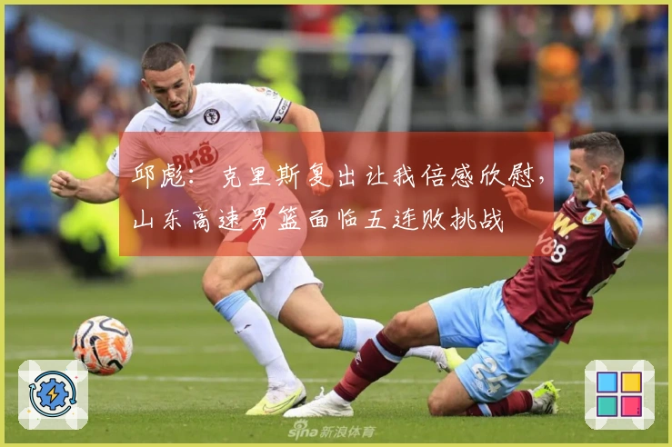 邱彪：克里斯复出让我倍感欣慰，山东高速男篮面临五连败挑战