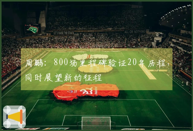 周鹏：800场里程碑验证20年历程，同时展望新的征程