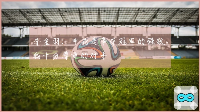 李金羽：申花是争夺冠军的强敌，我十分尊重的对手