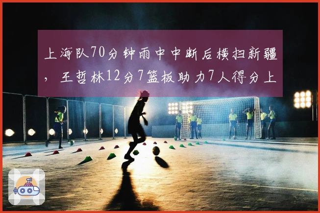 上海队70分钟雨中中断后横扫新疆，王哲林12分7篮板助力7人得分上双，斩获21连胜！