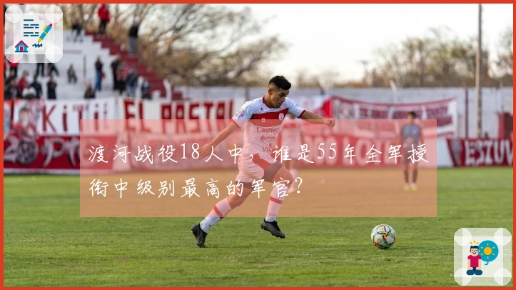 渡河战役18人中，谁是55年全军授衔中级别最高的军官？