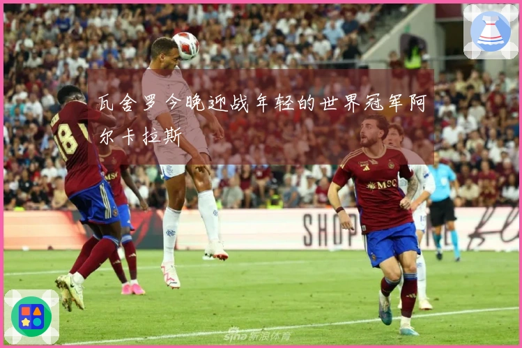 瓦舍罗今晚迎战年轻的世界冠军阿尔卡拉斯