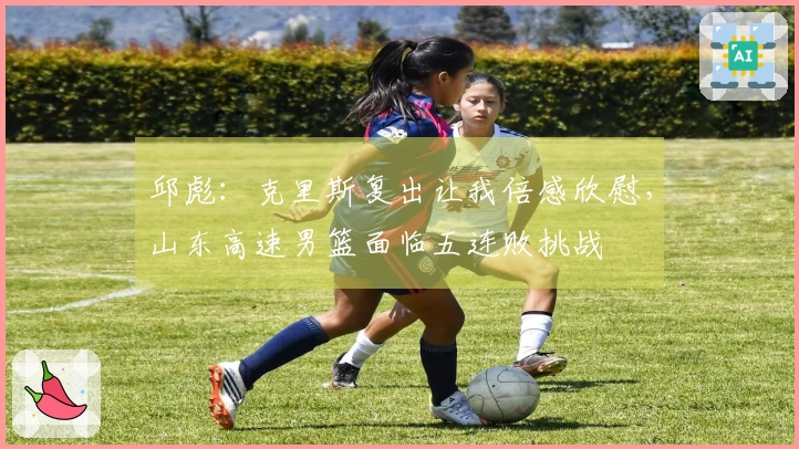 邱彪：克里斯复出让我倍感欣慰，山东高速男篮面临五连败挑战